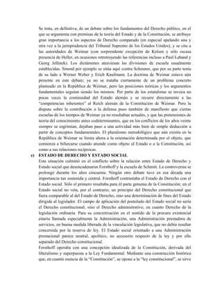 Se trata, en definitiva, de un debate sobre los fundamentos del Derecho público, en el
que se argumenta con premisas de la teoría del Estado y de la Constitución, se atribuye
gran importancia a los aspectos de Derecho comparado (en especial apelando una y
otra vez a la jurisprudencia del Tribunal Supremo de los Estados Unidos), y se cita a
las autoridades de Weimar (con sorprendente excepción de Kelsen y sólo escasa
presencia de Heller, en ocasiones retrotrayendo las referencias incluso a Paul Laband y
Georg Jellinek). Los dictámenes atraviesan las divisiones de escuela usualmente
establecidas. Smend por ejemplo se sitúa aquí contra Scheuner, que por su parte tenía
de su lado a Werner Weber y Erich Kaufmann. La doctrina de Weimar estuvo aún
presente en este debate; ya no se trataba ciertamente de un problema concreto
planteado en la República de Weimar, pero las posiciones teóricas y los argumentos
fundamentales seguían siendo los mismos. Por parte de los estatalistas se invoca no
pocas veces la continuidad del Estado alemán y se recurre directamente a las
“competencias inherentes” al Reich alemán de la Constitución de Weimar. Pero la
disputa sobre la contribución a la defensa puso también de manifiesto que ciertas
escuelas de los tiempos de Weimar ya no resultaban actuales, y que las pretensiones de
teoría del conocimiento antes codeterminantes, que en los conflictos de los años veinte
siempre se esgrimían, dejaban paso a una actividad más bien de simple deducción a
partir de conceptos fundamentales. El pluralismo metodológico que aún existía en la
República de Weimar se limita ahora a la orientación determinada por el objeto, que
comienza a bifurcarse cuando atiende como objeto al Estado o a la Constitución, así
como a sus relaciones recíprocas.
e) ESTADO DE DERECHO Y ESTADO SOCIAL
Esta situación culminó en el conflicto sobre la relación entre Estado de Derecho y
Estado social que desencadenaron Forsthoff y la escuela de Schmitt. La controversia se
prolongó durante los años cincuenta. Ningún otro debate tuvo en esa década una
importancia tan sostenida y central. Forsthoff contrastaba el Estado de Derecho con el
Estado social. Sólo el primero resultaba para él parte genuina de la Constitución; en el
Estado social no veía, por el contrario, un principio del Derecho constitucional que
fuera comparable al del Estado de Derecho, sino una determinación de fines del Estado
dirigida al legislador. El campo de aplicación del postulado del Estado social no sería
el Derecho constitucional, sino el Derecho administrativo, en cuanto Derecho de la
legislación ordinaria. Para su concretización en el sentido de la procura existencial
estaría llamada especialmente la Administración, una Administración prestadora de
servicios, en buena medida liberada de la vinculación legislativa, que no debía resultar
concernida por la reserva de ley. El Estado social orientado a una Administración
prestacional parece neutral, apolítico, no accesorio respecto de la ley y por ello
separado del Derecho constitucional.
Forsthoff operaba con una concepción idealizada de la Constitución, derivada del
liberalismo y superpuesta a la Ley Fundamental. Mediante una construcción histórica
que, en cuanto esencia de la “Constitución”, se opone a la “ley constitucional”, se sirve
 