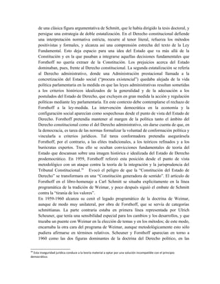 de una clásica figura argumentativa de Schmitt, que le había dirigido la tesis doctoral, y
persigue una estrategia de doble estatalización. En el Derecho constitucional defiende
una interpretación normativa estricta, recurre al tenor literal, refuerza los métodos
positivistas y formales, y alcanza así una comprensión estrecha del texto de la Ley
Fundamental. Esto deja espacio para una idea del Estado que va más allá de la
Constitución y en la que pasaban a integrarse aquellas decisiones fundamentales que
Forsthoff no quería extraer de la Constitución. Los prejuicios acerca del Estado
dominaban, pues, frente al Derecho constitucional. La segunda estatalización se refería
al Derecho administrativo, donde una Administración prestacional llamada a la
concretización del Estado social (“procura existencial”) quedaba alejada de la vida
política parlamentaria en la medida en que las leyes administrativas resultan sometidas
a los criterios históricos idealizados de la generalidad y de la adecuación a los
postulados del Estado de Derecho, que excluyen en gran medida la acción y regulación
políticas mediante ley parlamentaria. En este contexto debe contemplarse el rechazo de
Forsthoff a la ley-medida. La intervención democrática en la economía y la
configuración social aparecían como sospechosas desde el punto de vista del Estado de
Derecho. Forsthoff pretendía mantener al margen de la política tanto el ámbito del
Derecho constitucional como el del Derecho administrativo, sin darse cuenta de que, en
la democracia, es tarea de las normas formalizar la voluntad de conformación política y
vincularla a criterios jurídicos. Tal tarea conformadora pretendía asegurársela
Forsthoff, por el contrario, a las elites tradicionales, a los teóricos refinados y a los
burócratas expertos. Tras ello se ocultan convicciones fundamentales de teoría del
Estado que descansan sobre una imagen histórica e idealizada del Estado de Derecho
prodemocrático. En 1959, Forsthoff reforzó esta posición desde el punto de vista
metodológico con un ataque contra la teoría de la integración y la jurisprudencia del
Tribunal Constitucional.34
Evocó el peligro de que la “Constitución del Estado de
Derecho” se transformara en una “Constitución generadora de sentido”. El artículo de
Forsthoff en el libro-homenaje a Carl Schmitt se situaba explícitamente en la línea
programática de la tradición de Weimar, y poco después siguió el embate de Schmitt
contra la “tiranía de los valores”.
En 1959-1960 alcanza su cenit el legado programático de la doctrina de Weimar,
aunque de modo muy unilateral, por obra de Forsthoff, que se servía de categorías
schmittianas. La parte contraria estaba en primera línea representada por Ulrich
Scheuner, que tenía una sensibilidad especial para los cambios y los desarrollos, y que
trazaba un puente con Weimar en la elección de temas y en los métodos; de este modo,
encarnaba la otra cara del programa de Weimar, aunque metodológicamente esto sólo
pudiera afirmarse en términos relativos. Scheuner y Forsthoff aparecían en torno a
1960 como las dos figuras dominantes de la doctrina del Derecho político, en las
34
Esta inseguridad jurídica conduce a la teoría material a optar por una solución incompatible con el principio
democrático.
 