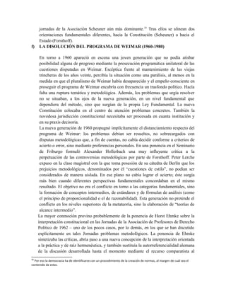 jornadas de la Asociación Scheuner aún más dominante.35
Tras ellos se alinean dos
orientaciones fundamentales diferentes, hacia la Constitución (Scheuner) o hacia el
Estado (Forsthoff).
f) LA DISOLUCIÓN DEL PROGRAMA DE WEIMAR (1960-1980)
En torno a 1960 apareció en escena una joven generación que no podía atisbar
posibilidad alguna de progreso mediante la prosecución programática unilateral de las
cuestiones disputadas en Weimar. Escéptica frente al mantenimiento de las viejas
trincheras de los años veinte, percibía la situación como una parálisis, al menos en la
medida en que el pluralismo de Weimar había desaparecido y el empeño consciente en
proseguir el programa de Weimar encubría con frecuencia un trasfondo político. Hacía
falta una ruptura temática y metodológica. Además, los problemas que urgía resolver
no se situaban, a los ojos de la nueva generación, en un nivel fundamental que
dependiera del método, sino que surgían de la propia Ley Fundamental. La nueva
Constitución colocaba en el centro de atención problemas concretos. También la
novedosa jurisdicción constitucional necesitaba ser procesada en cuanta institución y
en su praxis decisoria.
La nueva generación de 1960 propugnó implícitamente el distanciamiento respecto del
programa de Weimar: los problemas debían ser resueltos, no sobrecargados con
disputas metodológicas que, a fin de cuentas, no cabía decidir conforme a criterios de
acierto o error, sino mediante preferencias personales. En una ponencia en el Seminario
de Friburgo formuló Alexander Hollerbach una muy influyente crítica a la
perpetuación de las controversias metodológicas por parte de Forsthoff. Peter Lerche
expuso en la clase magistral con la que toma posesión de su cátedra de Berlín que los
prejuicios metodológicos, denominados por él “cuestiones de estilo”, no podían ser
considerados de manera aislada. En ese plano no cabía lograr el acierto; éste surgía
más bien cuando diferentes perspectivas fundamentales concordaban en el mismo
resultado. El objetivo no era el conflicto en torno a las categorías fundamentales, sino
la formación de conceptos intermedios, de estándares y de fórmulas de análisis (como
el principio de proporcionalidad o el de razonabilidad). Esta generación no pretende el
conflicto en los niveles superiores de la metateoría, sino la elaboración de “teorías de
alcance intermedio”.
La mayor conmoción provino probablemente de la ponencia de Horst Ehmke sobre la
interpretación constitucional en las Jornadas de la Asociación de Profesores de Derecho
Político de 1962 – uno de los pocos casos, por lo demás, en los que se han discutido
explícitamente en tales Jornadas problemas metodológicos. La ponencia de Ehmke
sintetizaba las críticas, abría paso a una nueva concepción de la interpretación orientada
a la práctica y de raíz hermenéutica, y también sustituía la autorreferencialidad alemana
de la discusión desarrollada hasta el momento mediante el recurso comparatista al
35
Por eso la democracia ha de identificarse con un procedimiento de la creación de normas, al margen de cuál sea el
contenido de estas.
 