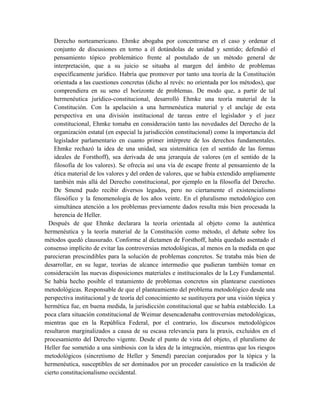 Derecho norteamericano. Ehmke abogaba por concentrarse en el caso y ordenar el
conjunto de discusiones en torno a él dotándolas de unidad y sentido; defendió el
pensamiento tópico problemático frente al postulado de un método general de
interpretación, que a su juicio se situaba al margen del ámbito de problemas
específicamente jurídico. Habría que promover por tanto una teoría de la Constitución
orientada a las cuestiones concretas (dicho al revés: no orientada por los métodos), que
comprendiera en su seno el horizonte de problemas. De modo que, a partir de tal
hermenéutica jurídico-constitucional, desarrolló Ehmke una teoría material de la
Constitución. Con la apelación a una hermenéutica material y el anclaje de esta
perspectiva en una división institucional de tareas entre el legislador y el juez
constitucional, Ehmke tomaba en consideración tanto las novedades del Derecho de la
organización estatal (en especial la jurisdicción constitucional) como la importancia del
legislador parlamentario en cuanto primer intérprete de los derechos fundamentales.
Ehmke rechazó la idea de una unidad, sea sistemática (en el sentido de las formas
ideales de Forsthoff), sea derivada de una jerarquía de valores (en el sentido de la
filosofía de los valores). Se ofrecía así una vía de escape frente al pensamiento de la
ética material de los valores y del orden de valores, que se había extendido ampliamente
también más allá del Derecho constitucional, por ejemplo en la filosofía del Derecho.
De Smend pudo recibir diversos legados, pero no ciertamente el existencialismo
filosófico y la fenomenología de los años veinte. En el pluralismo metodológico con
simultánea atención a los problemas previamente dados resulta más bien procesada la
herencia de Heller.
Después de que Ehmke declarara la teoría orientada al objeto como la auténtica
hermenéutica y la teoría material de la Constitución como método, el debate sobre los
métodos quedó clausurado. Conforme al dictamen de Forsthoff, había quedado asentado el
consenso implícito de evitar las controversias metodológicas, al menos en la medida en que
parecieran prescindibles para la solución de problemas concretos. Se trataba más bien de
desarrollar, en su lugar, teorías de alcance intermedio que pudieran también tomar en
consideración las nuevas disposiciones materiales e institucionales de la Ley Fundamental.
Se había hecho posible el tratamiento de problemas concretos sin plantearse cuestiones
metodológicas. Responsable de que el planteamiento del problema metodológico desde una
perspectiva institucional y de teoría del conocimiento se sustituyera por una visión tópica y
hermética fue, en buena medida, la jurisdicción constitucional que se había establecido. La
poca clara situación constitucional de Weimar desencadenaba controversias metodológicas,
mientras que en la República Federal, por el contrario, los discursos metodológicos
resultaron marginalizados a causa de su escasa relevancia para la praxis, excluidos en el
procesamiento del Derecho vigente. Desde el punto de vista del objeto, el pluralismo de
Heller fue sometido a una simbiosis con la idea de la integración, mientras que los riesgos
metodológicos (sincretismo de Heller y Smend) parecían conjurados por la tópica y la
hermenéutica, susceptibles de ser dominados por un proceder casuístico en la tradición de
cierto constitucionalismo occidental.
 