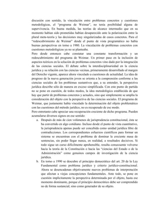 discusión con sentido, la vinculación entre problemas concretos y cuestiones
metodológicas, el “programa de Weimar”, no tenía posibilidad alguna de
supervivencia. En buena medida, las teorías de alcance intermedio que en su
momento habían sido prometidas habían desaparecido ante la polarización entre la
plural meta-teoría y las decisiones muy singularizadas de casos concretos. Para el
“redescubrimiento de Weimar” desde el punto de vista programático no había
buenas perspectivas en torno a 1980. La vinculación de problemas concretos con
cuestiones metodológicas ya no se planteaba.
Pero desde entonces cabe constatar una constante transformación y un
redescubrimiento del programa de Weimar. Un primer paso en la inclusión de
aspectos teóricos en la solución de problemas concretos vino dado por la integración
de las ciencias sociales. El debate sobre la interdisciplinariedad en la ciencia
jurídica y su relación con las ciencias vecinas, primeramente desarrollado al margen
del Derecho vigente, aparece ahora vinculado a cuestiones de actualidad. La idea de
progreso de la nueva generación joven se orienta a la comprensión conforme a las
ciencias sociales de los problemas sustantivos que, a su entender, la perspectiva
jurídica describe sólo de manera en exceso simplificada. Con este punto de partida
no se pone en cuestión, de todos modos, la idea metodológica establecida de que
hay que partir de problemas concretos y actuales, sino que simplemente se amplía la
consideración del objeto con la perspectiva de las ciencias sociales. El programa de
Weimar, que justamente había vinculado la determinación del objeto problemático
con las cuestiones del método jurídico, no es recuperado de ese modo.
Pero entretanto cabe apreciar una recuperación creciente de dicho programa. Pueden
acumularse diversos signos en ese sentido:
a. Después de más de cien volúmenes de jurisprudencia constitucional, ésta se
ha convertido en algo cotidiano. Incluso desde el punto de vista cuantitativo,
la jurisprudencia apenas puede ser concebida como unidad jurídica libre de
contradicciones. Los correspondientes esfuerzos científicos para formar un
sistema se encuentran con el problema de dominar la creciente masa de
sentencias, sin poder llegar nunca, en realidad, a resultados decisivos. Si
todo sigue un curso difícilmente aprehensible, resulta consecuente volverse
hacia la teoría de la Constitución o hacia las “ciencias del Estado o de la
Administración” como genuinos campos de investigación de la ciencia
jurídica.
b. En torno a 1990 se descubre el principio democrático del art. 20 de la Ley
Fundamental como problema jurídico y criterio jurídico-constitucional.
Ahora se desencadenan objetivamente nuevos problemas de interpretación
que afectan a viejas concepciones fundamentales. Ante todo, se pone en
cuestión implícitamente la perspectiva determinada por el objeto, hasta ese
momento dominante, porque el principio democrático debe ser comprendido
no de forma sustancial, sino como generador de su objeto.
 