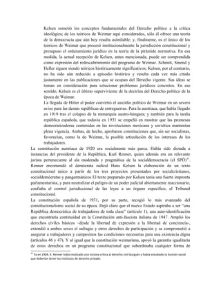 Kelsen sometió los conceptos fundamentales del Derecho político a la crítica
ideológica; de los teóricos de Weimar aquí considerados, sólo él ofrece una teoría
de la democracia que aún hoy resulta asimilable; y, finalmente, es el único de los
teóricos de Weimar que procesó institucionalmente la jurisdicción constitucional y
presupuso el ordenamiento jurídico en la teoría de la pirámide normativa. En esa
medida, la actual recepción de Kelsen, antes mencionada, puede ser comprendida
como expresión del redescubrimiento del programa de Weimar. Schmitt, Smend y
Heller siguen siendo teóricos históricamente significativos; Kelsen, por el contrario,
no ha sido aún reducido a episodio histórico y resulta cada vez más citado
justamente en las publicaciones que se ocupan del Derecho vigente. Sus ideas se
toman en consideración para solucionar problemas jurídicos concretos. En ese
sentido, Kelsen es el último superviviente de la doctrina del Derecho político de la
época de Weimar.
La llegada de Hitler al poder convirtió el suicidio político de Weimar en un severo
aviso para las demás repúblicas de entreguerras. Para la austriaca, que había llegado
en 1919 tras el colapso de la monarquía austro-húngara; y también para la tardía
república española, que todavía en 1931 se empeñó en mostrar que las promesas
democratizadoras contenidas en las revoluciones mexicana y soviética mantenían
plena vigencia. Ambas, de hecho, aprobaron constituciones que, sin ser socialistas,
favorecían, como la de Weimar, la posible articulación de los intereses de los
trabajadores.
La constitución austríaca de 1920 era socialmente más parca. Había sido dictada a
instancias del presidente de la República, Karl Renner, quien además era un relevante
jurista perteneciente al ala moderada y pragmática de la socialdemocracia (el SPÖ)37
.
Renner encomendó al demócrata radical Hans Kelsen la elaboración de un texto
constitucional único a partir de los tres proyectos presentados por socialcristianos,
socialdemócratas y pangermánicos El texto preparado por Kelsen tenía una fuerte impronta
parlamentarista, y para neutralizar el peligro de un poder judicial abiertamente reaccionario,
confiaba el control jurisdiccional de las leyes a un órgano específico, el Tribunal
constitucional.
La constitución española de 1931, por su parte, recogió lo más avanzado del
constitucionalismo social de su época. Dejó claro que el nuevo Estado aspiraba a ser “una
República democrática de trabajadores de toda clase” (artículo 1), una auto-identificación
que encontraría continuidad en la Constitución anti-fascista italiana de 1947. Amplió los
derechos civiles básicos –desde la libertad de expresión a la libertad de conciencia-,
extendió a ambos sexos el sufragio y otros derechos de participación y se comprometió a
asegurar a trabajadores y campesinos las condiciones necesarias para una existencia digna
(artículos 46 y 47). Y al igual que la constitución weimariana, apoyó la garantía igualitaria
de estos derechos en un programa constitucional que subordinaba cualquier forma de
37
Ya en 1904, K. Renner había realizado una incisiva crítica al derecho civil burgués y había estudiado la función social
que deberían tener los institutos de derecho privado.
 
