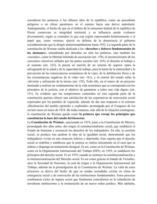 consideren los primeros o los últimos años de la república, como un precedente
peligroso o un eficaz pararrayos en el camino hacia una deriva autoritaria.
Análogamente, el hecho de que en el ámbito de la estructura federal de la república de
Prusia conservara su integridad territorial y su influencia puede evaluarse
diversamente, según se considere lo que esta región representaba históricamente o el
papel que, como veremos, ejerció en defensa de la democracia el gobierno
socialdemócrata que la dirigió ininterrumpidamente hasta 1932. La segunda parte de la
constitución de Weimar estaba dedicada a los «derechos y deberes fundamentales de
los alemanes», entendiendo por derechos no sólo los políticos, sino también los
«sociales», como la libertad ilimitada de asociación (art. 159), el reconocimiento de los
convenios colectivos sellados por las partes sociales (art. 165), el derecho al trabajo y
al sustento (art. 163), la puesta en marcha de un sistema de seguros «para la
salvaguarda de la salud y de la capacidad de trabajo, para la tutela de la maternidad y la
prevención de las consecuencias económicas de la vejez, de la debilitación física y de
las circunstancias negativas de la vida» (art. 161), y el control del estado sobre la
«división y utilización de la tierra» (art. 155). Todo ello, en el marco de un proyecto
destinado a realizar un «ordenamiento de la vida económica que se corresponda con los
principios de la justicia, con el objetivo de garantizar a todos una vida digna» (art.
151). Es evidente que los compromisos contenidos en esta segunda parte de la
constitución querían ofrecer una satisfacción de las expectativas de renovación social
expresadas por los partidos de izquierda, además de dar una respuesta a la solemne
«Declaración del pueblo oprimido y explotado» promulgada por el Congreso de los
soviets rusos en enero de 1918. De todas maneras, más allá de la situación contingente,
la constitución de Weimar queda como la primera que recoge los principios que
constituirán la base del estado del bienestar.
La Constitución de Weimar, sancionada en 1919, junto a la Constitución de México,
promulgada dos años antes, dio origen al constitucionalismo social, que estableció el
Estado de bienestar y reconoció los derechos de los trabajadores. En ella, la cuestión
social, se produce tras quebrar la idea de la igualdad social, demostrando que los
trabajadores vivían en una situación inferior y deprimida. Esto supone que el derecho
social se redefina y establezca que la justicia se realiza únicamente en el caso que se
ordene y disponga un tratamiento desigual. Es así, como en la Constitución de Weimar,
como en la Organización Internacional del Trabajo (OIT), en 1919, se establecen los
principios del derecho social. Es en 1919, cuando se instituye la constitucionalización y
la internacionalización del Derecho social. Es así como gracias al tratado de Versalles,
nace la Sociedad de Naciones, la cual da origen a la Organización Internacional del
Trabajo, además de la promulgación de la Constitución de Weimar. La valía de estos
proyectos se deriva del hecho de que en sendas sociedades existía un clima de
emergencia social y de renovación de las instituciones fundamentales. Estos procesos
combinaron ciclos de ímpetu social que finalmente coincidieron en la refundición de
novedosas instituciones y la instauración de un nuevo orden jurídico. Más adelante,
 