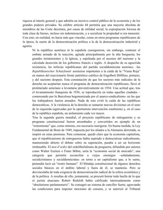 riqueza al interés general y que admitía un incisivo control público de la economía y de los
grandes poderes privados. Su célebre artículo 44 permitía que una mayoría absoluta de
miembros de las Corte decretara, por causa de utilidad social, la expropiación forzosa de
toda clase de bienes, incluso sin indemnización, y a socializar la propiedad si era menester.
Con esto, en realidad, no hacía más que vincular, como en otros programas republicanos de
la época, la suerte de la democratización política a la de la democratización industrial y
agraria.
Ni la república austríaca ni la española consiguieron, sin embargo, contener el
embate armado de la reacción, agitada principalmente por la alta burguesía, los
grandes terratenientes y la Iglesia, y espoleada por el ascenso del nazismo y la
calculada deserción de los gobiernos francés e inglés. A despecho de su aguerrida
resistencia, las milicias republicanas del partido socialdemócrata austríaco –las
Republikanischer Schutzbund- asistieron impotentes a la caída de la “Viena Roja”
en manos del reaccionario frente patriótico católico de Engelbert Döllfuss, primero,
y del nazismo después. Esta constatación de que los sectores más radicales de la
derecha no aceptarían nunca el programa de democratización republicano, llevó al
proletariado asturiano a levantarse preventivamente en 1934. Una actitud que, tras
el levantamiento franquista de 1936, se reproduciría en todas aquellas ciudades –
comenzando por la Barcelona hegemonizada por el anarco-sindicalismo- en las que
los trabajadores fueron armados. Nada de esto evitó la caída de las repúblicas
democráticas. A la virulencia de la derecha se sumaron nuevas divisiones en el seno
de la izquierda (agravadas por la oportunista intervención estalinista) y, en el caso
de la república española, un aislamiento cada vez mayor.
Tras la segunda guerra mundial, el proyecto republicano de entreguerras y su
programa constitucional fueron arrumbados y convertidos en ejemplo de un
“extremismo” que, como mínimo, era necesario morigerar. En buena medida, la Ley
Fundamental de Bonn de 1949, impuesta por los aliados a la Alemania derrotada, se
inspiró en estas premisas. Para comenzar, quedó claro que la economía capitalista,
que el republicanismo de entreguerras había aspirado a democratizar radicalmente,
manteniendo abierto el debate sobre su superación, pasaba a ser un horizonte
irrebasable. El mot d’ordre del ordoliberlalismo de posguerra, difundido por autores
como Walter Eucken o Franz Böhm, sería la “economía social de mercado”, una
categoría que permitía reconciliar a viejos enemigos –señaladamente,
socialcristianos y socialdemócratas- en torno a un capitalismo que, a lo sumo,
pretendía lucir un “rostro humano”. El blindaje constitucional de algunos derechos
sociales básicos en el ámbito laboral y fuera de él, se mantenía. Pero se
desvinculaba de toda exigencia de democratización radical de la esfera económica y
de la política. A resultas de ello, justamente, se procuró borrar toda huella de lo que
el jurista alsaciano Robert Redslob había calificado interesadamente como
“absolutismo parlamentario”. Se consagró un sistema de canciller fuerte, agravando
las condiciones para imponer mociones de censura, y se autorizó al Tribunal
 