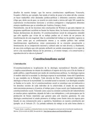 desafíos de nuestro tiempo –que las nuevas constituciones republicanas Venezuela,
Ecuador o Bolivia, por ejemplo, han tenido el mérito de poner a la orden del día- consiste
en hacer traducibles estas demandas jurídico-políticas a diferentes contextos culturales
(Algo que, dicho sea de paso, ya ocurrió en cierto modo a inicios del siglo XX cuando las
experiencias revolucionarias mexicana y soviética contagiaron e impregnaron diferentes
ensayos republicanos que se extendían por América, Europa y Asia).
Naturalmente, una de las lecciones más concluyentes de Weimar es que para imponer un
programa republicano socialista no bastan las buenas ideas, las buenas constituciones o las
buenas declaraciones de derechos. El constitucionalismo social de entreguerras entendió
que sólo aquellos que vivían de su trabajo podían ser el motor de un proceso de
transformación de esta magnitud. Que la centralidad del trabajo no ha perdido vigencia es
tan cierto como que su conformación interna y su sentido político han sufrido
transformaciones significativas: como consecuencia de su creciente precarización y
feminización; de su composición nacional y cultural cada vez más diversa; o, finalmente,
de una crisis ecológica que sólo permite atribuirle un sentido emancipatorio si es capaz de
servir a las necesidades básicas de las personas y, al mismo tiempo, a la conservación y
reproducción de la vida en el planeta39
.
Constitucionalismo social
I. Introducción
El constitucionalismo es la aplicación de la ideología racionalista al Derecho público
e implica esencialmente un intento de establecer el imperio de la ley con el fin de limitar el
poder público, específicamente por medio de constituciones políticas. La ideología expresa
el modelo ideal de la sociedad. La ideología expresa la racionalidad. Antes del Capitalismo
lo que mandaba era la Religión. Todo devenía de Dios. En la sociedad Capitalista la
ideología se basa en la racionalidad. La sociedad actual es racional. Las ideologías actuales
se fundan en la razón. Así el constitucionalismo social se constituye una reivindicación a
los derechos sociales de cada individuo de la colectividad, el estado de una manera
intervencionista promueve el justicia, el trabajo justo y la paz social; ejes fundamentales del
constitucionalismo social. Teniendo como causa la constante aceleración del industrialismo
en muchos países capitalistas, dejando de lado a sus trabajadores y solo preocuparse por la
producción de bienes materiales que generen para esté mayores ganancias. En esta
ideología constitucional el estado promueve el trabajo como fuente única de riqueza pero
basado en una remuneración justa y equitativa, basándonos en nuestra constitución por
ejemplo: en el Artículo 25.- La jornada ordinaria de trabajo es de ocho horas diarias o
39
Pisarello, Gerardo. La política y el derecho frente a la crisis: Nonagésimo aniversario de la Constitución republicana de
Weimar. (25 de octubre de 2009). Recuperado de : http://perseo.sabuco.com/historia/Weimar.pdf
 