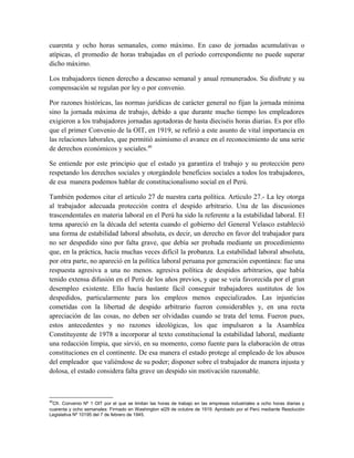 cuarenta y ocho horas semanales, como máximo. En caso de jornadas acumulativas o
atípicas, el promedio de horas trabajadas en el período correspondiente no puede superar
dicho máximo.
Los trabajadores tienen derecho a descanso semanal y anual remunerados. Su disfrute y su
compensación se regulan por ley o por convenio.
Por razones históricas, las normas jurídicas de carácter general no fijan la jornada mínima
sino la jornada máxima de trabajo, debido a que durante mucho tiempo los empleadores
exigieron a los trabajadores jornadas agotadoras de hasta dieciséis horas diarias. Es por ello
que el primer Convenio de la OIT, en 1919, se refirió a este asunto de vital importancia en
las relaciones laborales, que permitió asimismo el avance en el reconocimiento de una serie
de derechos económicos y sociales.40
Se entiende por este principio que el estado ya garantiza el trabajo y su protección pero
respetando los derechos sociales y otorgándole beneficios sociales a todos los trabajadores,
de esa manera podemos hablar de constitucionalismo social en el Perú.
También podemos citar el artículo 27 de nuestra carta política. Artículo 27.- La ley otorga
al trabajador adecuada protección contra el despido arbitrario. Una de las discusiones
trascendentales en materia laboral en el Perú ha sido la referente a la estabilidad laboral. El
tema apareció en la década del setenta cuando el gobierno del General Velasco estableció
una forma de estabilidad laboral absoluta, es decir, un derecho en favor del trabajador para
no ser despedido sino por falta grave, que debía ser probada mediante un procedimiento
que, en la práctica, hacía muchas veces difícil la probanza. La estabilidad laboral absoluta,
por otra parte, no apareció en la política laboral peruana por generación espontánea: fue una
respuesta agresiva a una no menos. agresiva política de despidos arbitrarios, que había
tenido extensa difusión en el Perú de los años previos, y que se veía favorecida por el gran
desempleo existente. Ello hacía bastante fácil conseguir trabajadores sustitutos de los
despedidos, particularmente para los empleos menos especializados. Las injusticias
cometidas con la libertad de despido arbitrario fueron considerables y, en una recta
apreciación de las cosas, no deben ser olvidadas cuando se trata del tema. Fueron pues,
estos antecedentes y no razones ideológicas, los que impulsaron a la Asamblea
Constituyente de 1978 a incorporar al texto constitucional la estabilidad laboral, mediante
una redacción limpia, que sirvió, en su momento, como fuente para la elaboración de otras
constituciones en el continente. De esa manera el estado protege al empleado de los abusos
del empleador que valiéndose de su poder; disponer sobre el trabajador de manera injusta y
dolosa, el estado considera falta grave un despido sin motivación razonable.
40
Cfr. Convenio Nº 1 OIT por el que se limitan las horas de trabajo en las empresas industriales a ocho horas diarias y
cuarenta y ocho semanales: Firmado en Washington el29 de octubre de 1919. Aprobado por el Perú mediante Resolución
Legislativa Nº 10195 del 7 de febrero de 1945.
 