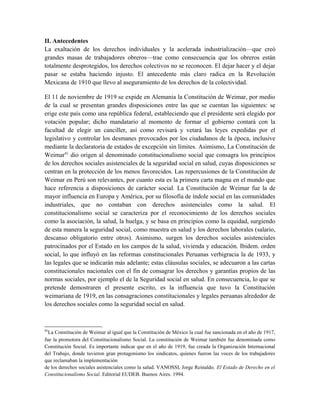 II. Antecedentes
La exaltación de los derechos individuales y la acelerada industrialización—que creó
grandes masas de trabajadores obreros—trae como consecuencia que los obreros están
totalmente desprotegidos, los derechos colectivos no se reconocen. El dejar hacer y el dejar
pasar se estaba haciendo injusto. El antecedente más claro radica en la Revolución
Mexicana de 1910 que llevo al aseguramiento de los derechos de la colectividad.
El 11 de noviembre de 1919 se expide en Alemania la Constitución de Weimar, por medio
de la cual se presentan grandes disposiciones entre las que se cuentan las siguientes: se
erige este país como una república federal, estableciendo que el presidente será elegido por
votación popular; dicho mandatario al momento de formar el gobierno contará con la
facultad de elegir un canciller, así como revisará y vetará las leyes expedidas por el
legislativo y controlar los desmanes provocados por los ciudadanos de la época, inclusive
mediante la declaratoria de estados de excepción sin límites. Asimismo, La Constitución de
Weimar41
dio origen al denominado constitucionalismo social que consagra los principios
de los derechos sociales asistenciales de la seguridad social en salud, cuyas disposiciones se
centran en la protección de los menos favorecidos. Las repercusiones de la Constitución de
Weimar en Perú son relevantes, por cuanto esta es la primera carta magna en el mundo que
hace referencia a disposiciones de carácter social. La Constitución de Weimar fue la de
mayor influencia en Europa y América, por su filosofía de índole social en las comunidades
industriales, que no contaban con derechos asistenciales como la salud. El
constitucionalismo social se caracteriza por el reconocimiento de los derechos sociales
como la asociación, la salud, la huelga, y se basa en principios como la equidad, surgiendo
de esta manera la seguridad social, como muestra en salud y los derechos laborales (salario,
descanso obligatorio entre otros). Asimismo, surgen los derechos sociales asistenciales
patrocinados por el Estado en los campos de la salud, vivienda y educación. Ibidem. orden
social, lo que influyó en las reformas constitucionales Peruanas verbigracia la de 1933, y
las legales que se indicarán más adelante; estas cláusulas sociales, se adecuaron a las cartas
constitucionales nacionales con el fin de consagrar los derechos y garantías propios de las
normas sociales, por ejemplo el de la Seguridad social en salud. En consecuencia, lo que se
pretende demostraren el presente escrito, es la influencia que tuvo la Constitución
weimariana de 1919, en las consagraciones constitucionales y legales peruanas alrededor de
los derechos sociales como la seguridad social en salud.
41
La Constitución de Weimar al igual que la Constitución de México la cual fue sancionada en el año de 1917,
fue la promotora del Constitucionalismo Social. La constitución de Weimar también fue denominada como
Constitución Social. Es importante indicar que en el año de 1919, fue creada la Organización Internacional
del Trabajo, donde tuvieron gran protagonismo los sindicatos, quienes fueron las voces de los trabajadores
que reclamaban la implementación
de los derechos sociales asistenciales como la salud. VANOSSI, Jorge Reinaldo. El Estado de Derecho en el
Constitucionalismo Social. Editorial EUDEB. Buenos Aires. 1994.
 