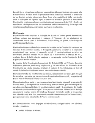 Para tal fin, en primer lugar, se hace un breve análisis del marco histórico antecedente a la
Constitución de Weimar, donde se presentaron varios hechos que orientaron la protección
de los derechos sociales asistenciales, hasta llegar a la expedición de dicha carta donde
estos se consagran; en segundo lugar, se analiza la influencia que tuvo la mencionada
Constitución, en algunas reformas constitucionales peruanas como la de 1933 y legales en
lo referente a la implementación de los derechos sociales asistenciales y de la seguridad
social en salud; finalmente, se presentan unas breves conclusiones.
III. Concepto
El constitucionalismo social es la ideología por el cual el Estado ejecuta determinadas
políticas sociales que garantizan y aseguran el ‘bienestar’ de los ciudadanos en
determinados marcos como el de la sanidad, la educación y, en general, todo el espectro
posible de seguridad social.
Constitucionalismo social es el movimiento de inclusión en la Constitución escrita de las
naciones de los derechos sociales, o de segunda generación, se refiere a la ingeniería
constitucional, que procure el desarrollo social. El constitucionalismo social es un
movimiento universal iniciado con la sanción de la Constitución de México de 1917,
resultado directo de la Revolución mexicana y, en Alemania, con la Constitución de la
República de Weimar en 1919.
La creación de la Organización Internacional del Trabajo (OIT), en 1919, con dirección
tripartita de gobiernos, sindicatos y empleadores, y las invocaciones del Preámbulo de su
Constitución, de validez mundial, fortaleció el reclamo de los trabajadores de todo el
mundo de incluir los derechos sociales en las constituciones nacionales.
Prácticamente todas las constituciones del mundo, reorganizaron sus textos, para recoger
los derechos y garantías que caracterizaron al constitucionalismo social y reorganizar el
Estado para orientarlo activamente hacia esos fines.
El constitucionalismo social es una consecuencia de la revolución industrial, la aparición de
la clase obrera, y su organización en sindicatos y partidos obreros, para reclamar por los
derechos específicos del trabajo. El constitucionalismo social y la constitución del Estado
de Bienestar que caracterizó al siglo XX son proceso indisolubles. El Derecho del Trabajo
se constituyó en el eje central del Estado de Bienestar. En Estados Unidos el proceso fue
más conocido como New Deal, término que traducido literalmente significa "Nuevo Pacto",
pero que se aproxima más a la idea de "nuevo contrato social".
El Constitucionalismo social propugna reivindicaciones y dar prevalencia a los derechos
sociales y colectivos:
• jornada de trabajo de 8 horas,
 