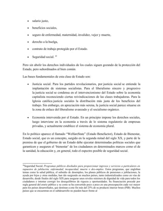 • salario justo,
• beneficios sociales,
• seguro de enfermedad, maternidad, invalidez, vejez y muerte,
• derecho a la huelga,
• contrato de trabajo protegido por el Estado.
• Seguridad social. 42
Pero sin abolir los derechos individuales de los cuales siguen gozando de la protección del
Estado, pero subordinados al bien común.
Las bases fundamentales de esta clase de Estado son:
• Justicia social. Para los partidos revolucionarios, por justicia social se entiende la
implantación de sistemas socialistas. Para el liberalismo sincero y progresivo
la justicia social se condensa en el intervencionismo del Estado sobre la economía
capitalista reconociendo ciertas reivindicaciones de las clases trabajadoras. Para la
Iglesia católica justicia sociales la distribución más justa de los beneficios del
trabajo. Sin embargo, en apreciación más serena, la justicia social parece situarse en
la zona de enlace del liberalismo avanzado y el socialismo orgánico.
• Economía intervenida por el Estado. En un principio impone los derechos sociales,
luego interviene en la economía a través de lo sistema regulatorio de empresas
privadas, y actualmente establece el sistema de economía plural.
En lo político aparece el llamado “WelfareState” (Estado Benefactor), Estado de Bienestar,
Estado social, que es un concepto, surgido en la segunda mitad del siglo XX, y parte de la
premisa de que el gobierno de un Estado debe ejecutar determinadas políticas sociales que
garanticen y aseguren el ‘bienestar’ de los ciudadanos en determinados marcos como el de
la sanidad, la educación y, en general, todo el espectro posible de seguridad social.
42
Seguridad Social. Programas públicos diseñados para proporcionar ingresos y servicios a particulares en
supuestos de jubilación, enfermedad, incapacidad, muerte o des-empleo. Estos programas, que engloban
temas como la salud pública, el subsidio de desempleo, los planes públicos de pensiones o jubilaciones, la
ayuda por hijos y otras medidas, han ido surgiendo en muchos países, tanto industrializados como en vías de
desarrollo, desde finales del siglo XIX para asegurar unos niveles mínimos de dignidad de vida para todos los
ciudadanos e intentar corregir los desequilibrios de riqueza y oportunidades. Su financiación procede por
regla general del erario público y su costo se ha convertido poco a poco en una preocupación cada vez mayor
para los países desarrollados, que destinan a este fin más del 25% de su producto interior bruto (PIB). Muchos
países que se encuentran en el subdesarrollo no pueden hacer frente al
 