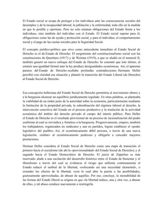 El Estado social se ocupa de proteger a los individuos ante las consecuencias sociales del
desempleo y de la incapacidad laboral, la jubilación y la enfermedad, todo ello en la medida
en que lo posible y oportuno. Pero no solo emanan obligaciones del Estado frente a los
individuos, sino también del individuo con el Estado. El Estado social supone para él,
obligaciones como las de ayuda y protección social, y para el individuo, el comportamiento
social y el pago de las cuotas sociales para la Seguridad Social.
El concepto jurídico-político que sirve como antecedente inmediato al Estado Social de
Derecho es el de Estado de Derecho. El surgimiento del constitucionalismo social con las
constituciones de Querétaro (1917) y de Weimar (1919), a que se aludió en el numeral II,
también generó un nuevo enfoque del Estado de Derecho. Se constató que éste último, al
estatuir una igualdad formal ante la ley produce desigualdades económicas. Así, el aparente
paraíso del Estado de Derecho ocultaba profundas contradicciones. Hermann Heller
percibió con claridad esa situación y planteó la transición del Estado Liberal (de Derecho)
al Estado Social de Derecho.
Esa concepción helleriana del Estado Social de Derecho permitiría al movimiento obrero y
a la burguesía alcanzar un equilibrio jurídicamente regulado. En otras palabras, se planteaba
la viabilidad de un orden justo de la autoridad sobre la economía, particularmente mediante
la limitación de la propiedad privada, la subordinación del régimen laboral al derecho, la
intervención coercitiva del Estado en el proceso productivo y la traslación de la actividad
económica del ámbito del derecho privado al campo del interés público. Para Heller
el Estado de Derecho es el resultado provisional de un proceso de racionalización del poder
conforme al cual se reivindica y fortalece a la burguesía. Progresivamente, empero, también
los trabajadores, organizados en sindicatos y aun en partidos, logran establecer el «poder
legislativo del pueblo». Así, el económicamente débil procura, a través de una nueva
legislación, «trabar» al económicamente poderoso y obligarlo a conceder mayores
prestaciones.
Herman Heller considera al Estado Social de Derecho como una etapa de transición: el
primero hacia el socialismo (de ahí la «provisionalidad» del Estado Social de Derecho), y el
segundo hacia el Estado Democrático de Derecho. El juicio de Zippelius es más
reservado: alude a una oscilación del desarrollo histórico entre el Estado de bienestar y el
liberalismo a través del cual se evidencia el riesgo que enfrenta continuamente el
Estado: reducir el umbral de la libertad, «sofocando así una necesidad elemental», o
extender los efectos de la libertad, «con lo cual abre la puerta a las posibilidades,
gustosamente aprovechadas, de abusar de aquélla». Por eso, concluye, la inestabilidad de
las formas del Estado liberal se origina en que «la libertad induce, una y otra vez, a abusar
de ella», y tal abuso conduce nuevamente a restringirla.
 