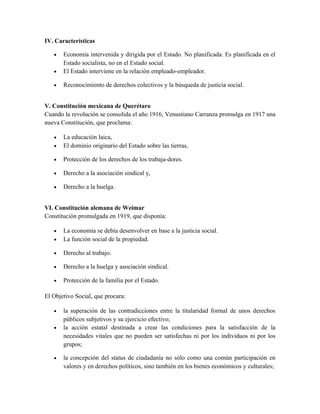 IV. Características
• Economía intervenida y dirigida por el Estado. No planificada. Es planificada en el
Estado socialista, no en el Estado social.
• El Estado interviene en la relación empleado-empleador.
• Reconocimiento de derechos colectivos y la búsqueda de justicia social.
V. Constitución mexicana de Querétaro
Cuando la revolución se consolida el año 1916, Venustiano Carranza promulga en 1917 una
nueva Constitución, que proclama:
• La educación laica,
• El dominio originario del Estado sobre las tierras,
• Protección de los derechos de los trabaja-dores.
• Derecho a la asociación sindical y,
• Derecho a la huelga.
VI. Constitución alemana de Weimar
Constitución promulgada en 1919, que disponía:
• La economía se debía desenvolver en base a la justicia social.
• La función social de la propiedad.
• Derecho al trabajo.
• Derecho a la huelga y asociación sindical.
• Protección de la familia por el Estado.
El Objetivo Social, que procura:
• la superación de las contradicciones entre la titularidad formal de unos derechos
públicos subjetivos y su ejercicio efectivo;
• la acción estatal destinada a crear las condiciones para la satisfacción de la
necesidades vitales que no pueden ser satisfechas ni por los individuos ni por los
grupos;
• la concepción del status de ciudadanía no sólo como una común participación en
valores y en derechos políticos, sino también en los bienes económicos y culturales;
 