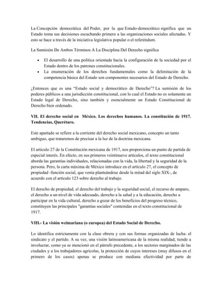 La Concepción democrática del Poder, por la que Estado-democrático significa que un
Estado toma sus decisiones escuchando primero a las organizaciones sociales afectadas. Y
esto se hace a través de la iniciativa legislativa popular o el referéndum.
La Sumisión De Ambos Términos A La Disciplina Del Derecho significa
• El desarrollo de una política orientada hacia la configuración de la sociedad por el
Estado dentro de los patrones constitucionales.
• La enumeración de los derechos fundamentales como la delimitación de la
competencia básica del Estado son componentes necesarios del Estado de Derecho.
¿Entonces que es una “Estado social y democrático de Derecho”? La sumisión de los
poderes públicos a una jurisdicción constitucional, con lo cual el Estado no es solamente un
Estado legal de Derecho, sino también y esencialmente un Estado Constitucional de
Derecho bien ordenado.
VII. El derecho social en México. Los derechos humanos. La constitución de 1917.
Tendencias, Querétaro.
Este apartado se refiere a la corriente del derecho social mexicano, concepto un tanto
ambiguo, que trataremos de precisar a la luz de la doctrina mexicana.
El artículo 27 de la Constitución mexicana de 1917, nos proporciona un punto de partida de
especial interés. En efecto, en sus primeros veintinueve artículos, el texto constitucional
aborda las garantías individuales, relacionadas con la vida, la libertad y la seguridad de la
persona. Pero, la carta máxima de México introduce en el artículo 27, el concepto de
propiedad -función social, que venía planteándose desde la mitad del siglo XIX-, de
acuerdo con el artículo 123 sobre derecho al trabajo.
El derecho de propiedad, el derecho del trabajo y la seguridad social, el recurso de amparo,
el derecho a un nivel de vida adecuado, derecho a la salud y a la educación, derecho a
participar en la vida cultural, derecho a gozar de los beneficios del progreso técnico,
constituyen las principales "garantías sociales" contenidas en el texto constitucional de
1917.
VIII.- La visión weimariana (o europea) del Estado Social de Derecho.
Lo identifica estrictamente con la clase obrera y con sus formas organizadas de lucha: el
sindicato y el partido. A su vez, una visión latinoamericana de la misma realidad, tiende a
involucrar, como ya se mencionó en el párrafo precedente, a los sectores marginados de las
ciudades y a los trabajadores agrícolas, la protección de cuyos intereses (muy difusos en el
primero de los casos) apenas se produce con mediana efectividad por parte de
 