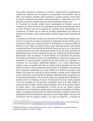 transcurrido el periodo de entreguerras en Europa y especialmente la segunda guerra
mundial que concluiría con el surgimiento de organismos internacionales como la
ONU, estos derechos, definidos como económicos y sociales, pasaron a formar parte
de diversas declarativas del derecho internacional público, conformando uno de los
principios esenciales y también uno de los efectos del llamado Estado social.2
En la práctica los derechos sociales fueron transformados en fórmulas vacías de
contenido y sin fuerza normativa. La Jurisprudencia de Weimar transformó muy pronto
en meras fórmulas vacías de la exigencia de contenido social, estereotipadas en la
Constitución, al afirmar que se trataba de fórmulas programáticas que carecían de
significación concretas y que no tenían carácter vinculante alguno para el legislador del
Reich.3
La constitución de Weimar, nacida tras la derrota en la Primera Guerra Mundial, lleva
tras de si la estela de un intenso movimiento de afirmación nacional alemana que la
constitución reflejó con un grado muy alto de uniformidad. La estructura federal de
Weimar era muy frágil. La cuestión Prusia, siguió planeando durante todo periodo
constitucional hasta la intervención del Reich de Prusia, que vino a ser un anticipo de
la propia destrucción del orden constitucional alemán. En el texto de la constitución la
preponderancia de los factores unitarios era muy clara. A disposición del Reich estaban
prácticamente todas las materias. El Reich disponía de la legislación de principios
(Gesetzgebung Grundsâtz) en otras y de la probabilidad de dictar leyes siempre que lo
demandara el bienestar general, la protección del orden público y la seguridad. La
Conclusión fue una práctica uniformidad legislativa. En el orden administrativo
tampoco existía una garantía real para los Lander quienes ejecutaban las leyes del
Reich. Por ultimo la irreal configuración del Presidente de la república como guardián
de la constitución manifestaba en el orden federal en la atribución de poderes para
obligar a los Lander con ayuda de las fuerzas armadas a cumplir con las obligaciones
que la constitución o las leyes del Reich imponían, implicaba también el predominio de
las ideas descentralizadoras. Tras la victoria aliada en la Segunda Guerra Mundial y la
posterior división de Alemania, el proceso de formación de un nuevo estado, reducido
a las zonas ocupadas por las potencias occidentales, tiene en la aldea federal un
importante punto de apoyo. Muchos factores jugaban a favor de la estructura federal.
En primer lugar y muy destacadamente, el hecho de que los aliados creyeran
firmemente de que el federalismo podría suponer un elemento de equilibrio en el futuro
estado y una garantía de pervivencia del sistema democrático. Segundo el hecho de la
desaparición de Prusia facilitaba la creación de un nuevo orden federal. Tercero, la no
coincidencia entre los antiguos Lander y las zonas de ocupación, a excepción de
2
Huerta Lara, María del Rosario Los conceptos de Estado Social de Derecho, Bienestar Social e Interés Colectivo.(18 de
enero de 2010). Recuperado de: http://www.letrasjuridicas.com/Volumenes/18/huerta18.pdf
3
ABENDROTH, Wolfgang, “El Estado de Derecho Democrático y social”, en MOSQUEDA, Susana (Coord.), El derecho
fundamental de igualdad, Ed. Palestra, Lima, 2006.
 