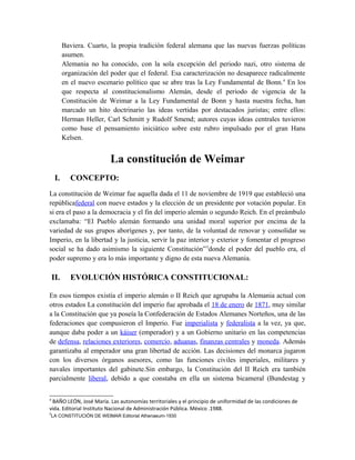 Baviera. Cuarto, la propia tradición federal alemana que las nuevas fuerzas políticas
asumen.
Alemania no ha conocido, con la sola excepción del periodo nazi, otro sistema de
organización del poder que el federal. Esa caracterización no desaparece radicalmente
en el nuevo escenario político que se abre tras la Ley Fundamental de Bonn.4
En los
que respecta al constitucionalismo Alemán, desde el periodo de vigencia de la
Constitución de Weimar a la Ley Fundamental de Bonn y hasta nuestra fecha, han
marcado un hito doctrinario las ideas vertidas por destacados juristas; entre ellos:
Herman Heller, Carl Schmitt y Rudolf Smend; autores cuyas ideas centrales tuvieron
como base el pensamiento iniciático sobre este rubro impulsado por el gran Hans
Kelsen.
La constitución de Weimar
I. CONCEPTO:
La constitución de Weimar fue aquella dada el 11 de noviembre de 1919 que estableció una
repúblicafederal con nueve estados y la elección de un presidente por votación popular. En
si era el paso a la democracia y el fin del imperio alemán o segundo Reich. En el preámbulo
exclamaba: “El Pueblo alemán formando una unidad moral superior por encima de la
variedad de sus grupos aborígenes y, por tanto, de la voluntad de renovar y consolidar su
Imperio, en la libertad y la justicia, servir la paz interior y exterior y fomentar el progreso
social se ha dado asimismo la siguiente Constitución”5
donde el poder del pueblo era, el
poder supremo y era lo más importante y digno de esta nueva Alemania.
II. EVOLUCIÓN HISTÓRICA CONSTITUCIONAL:
En esos tiempos existía el imperio alemán o II Reich que agrupaba la Alemania actual con
otros estados La constitución del imperio fue aprobada el 18 de enero de 1871, muy similar
a la Constitución que ya poseía la Confederación de Estados Alemanes Norteños, una de las
federaciones que compusieron el Imperio. Fue imperialista y federalista a la vez, ya que,
aunque daba poder a un káiser (emperador) y a un Gobierno unitario en las competencias
de defensa, relaciones exteriores, comercio, aduanas, finanzas centrales y moneda. Además
garantizaba al emperador una gran libertad de acción. Las decisiones del monarca jugaron
con los diversos órganos asesores, como las funciones civiles imperiales, militares y
navales importantes del gabinete.Sin embargo, la Constitución del II Reich era también
parcialmente liberal, debido a que constaba en ella un sistema bicameral (Bundestag y
4
BAÑO LEÓN, José María. Las autonomías territoriales y el principio de uniformidad de las condiciones de
vida. Editorial Instituto Nacional de Administración Pública. México .1988.
5
LA CONSTITUCIÓN DE WEIMAR Editorial Athenaeum-1930
 