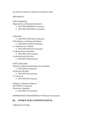 Su estructura original se compuso de la siguiente forma
PREAMBULO
PARTE PRIMERA
Organización y atribuciones del Imperio
 SECCION PRIMERA(19 artículos)
 SECCIÓN SEGUNDA(21 artículos)
El Reichsrat
 SECCIÓN TERCERA(19 artículos)
El Presidente y el Gobierno del Imperio
 SECCIÓN CUARTA(8 artículos)
La legislación en el Imperio
 SECCIÓN QUINTA(10 artículos)
La administración del Imperio
 SECCIÓN VI(24 artículos)
La administración de justicia
 SECCIÓN VII(8 artículos)
PARTE SEGUNDA
Derechos y deberes fundamentales de los alemanes
 SECCIÓN I(10 artículos)
La persona individual
 SECCIÓN II(16 artículos)
La vida social
 SECCIÓN III(7 artículos)
Religión y confesiones religiosas
SECCIÓN IV (9 artículos)
Educación y enseñanza
 SECCIÓN V(15 artículos)
DISPOSICIONES TRANSITORIAS Y FINALES: (16 artículos)
III. ESTRUCTURA CONSTITUCIONAL
FORMA DE ESTADO
 
