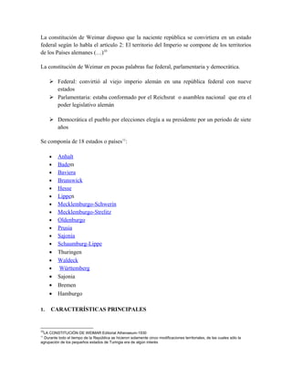 La constitución de Weimar dispuso que la naciente república se convirtiera en un estado
federal según lo habla el artículo 2: El territorio del Imperio se compone de los territorios
de los Países alemanes (…)10
La constitución de Weimar en pocas palabras fue federal, parlamentaria y democrática.
 Federal: convirtió al viejo imperio alemán en una república federal con nueve
estados
 Parlamentaria: estaba conformado por el Reichsrat o asamblea nacional que era el
poder legislativo alemán
 Democrática el pueblo por elecciones elegía a su presidente por un periodo de siete
años
Se componía de 18 estados o países11
:
• Anhalt
• Badem
• Baviera
• Brunswick
• Hesse
• Lippen
• Mecklemburgo-Schwerin
• Mecklemburgo-Strelitz
• Oldenburgo
• Prusia
• Sajonia
• Schaumburg-Lippe
• Thuringen
• Waldeck
• Württemberg
• Sajonia
• Bremen
• Hamburgo
1. CARACTERÍSTICAS PRINCIPALES
10
LA CONSTITUCIÓN DE WEIMAR Editorial Athenaeum-1930
11
Durante todo el tiempo de la República se hicieron solamente cinco modificaciones territoriales, de las cuales sólo la
agrupación de los pequeños estados de Turingia era de algún interés
 