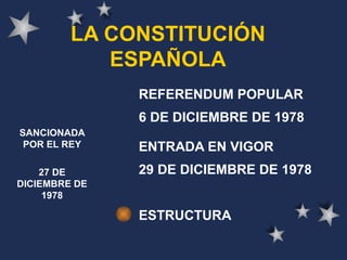 LA CONSTITUCIÓN ESPAÑOLA REFERENDUM POPULAR 6 DE DICIEMBRE DE 1978 ENTRADA EN VIGOR 29 DE DICIEMBRE DE 1978 ESTRUCTURA SANCIONADA POR EL REY 27 DE DICIEMBRE DE 1978 