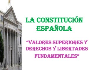 LA CONSTITUCIÓN ESPAÑOLA “valores superiores y DERECHOS Y libertades FUNDAMENTALES” 