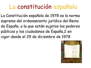 La constitución española
La Constitución española de 1978 es la norma
suprema del ordenamiento jurídico del Reino
de España, a la que están sujetos los poderes
públicos y los ciudadanos de España,2 en
vigor desde el 29 de diciembre de 1978
 