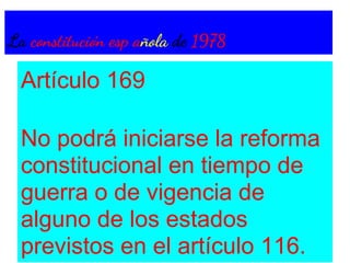 La constitución esp añola de 1978

 Artículo 169

 No podrá iniciarse la reforma
 constitucional en tiempo de
 guerra o de vigencia de
 alguno de los estados
 previstos en el artículo 116.
 