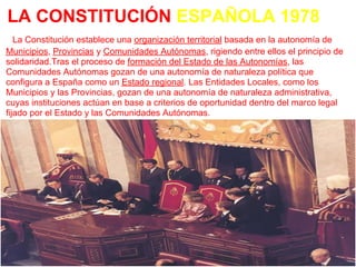 LA CONSTITUCIÓN ESPAÑOLA 1978
   La Constitución establece una organización territorial basada en la autonomía de
Municipios, Provincias y Comunidades Autónomas, rigiendo entre ellos el principio de
solidaridad.Tras el proceso de formación del Estado de las Autonomías, las
Comunidades Autónomas gozan de una autonomía de naturaleza política que
configura a España como un Estado regional. Las Entidades Locales, como los
Municipios y las Provincias, gozan de una autonomía de naturaleza administrativa,
cuyas instituciones actúan en base a criterios de oportunidad dentro del marco legal
fijado por el Estado y las Comunidades Autónomas.
 