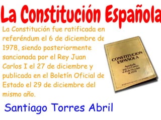 La Constitución fue ratificada en
referéndum el 6 de diciembre de
1978, siendo posteriormente
sancionada por el Rey Juan
Carlos I el 27 de diciembre y
publicada en el Boletín Oficial del
Estado el 29 de diciembre del
mismo año.

Santiago Torres Abril
 