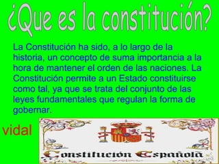 .
 La Constitución ha sido, a lo largo de la
 historia, un concepto de suma importancia a la
 hora de mantener el orden de las naciones. La
 Constitución permite a un Estado constituirse
 como tal, ya que se trata del conjunto de las
 leyes fundamentales que regulan la forma de
 gobernar.

vidal
 