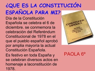 ¿QUE ES LA CONSTITUCIÓN
ESPAÑOLA PARA MI?
Día de la Constitución
Española se celebra el 6 de
diciembre. se conmemora la
celebración del Referéndum
Constitucional de 1978 en el
que el pueblo español aprobó
por amplia mayoría la actual
Constitución Española.
Es festivo en toda España y     PAOLA 6º
se celebran diversos actos en
homenaje a laconstitución de
1978.
 