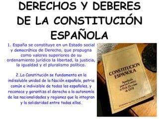 DERECHOS Y DEBERES
     DE LA CONSTITUCIÓN
          ESPAÑOLA
1. España se constituye en un Estado social
  y democrático de Derecho, que propugna
        como valores superiores de su
ordenamiento jurídico la libertad, la justicia,
     la igualdad y el pluralismo político.

     2..La Constitución se fundamenta en la
indisoluble unidad de la Nación española, patria
  común e indivisible de todos los españoles, y
reconoce y garantiza el derecho a la autonomía
de las nacionalidades y regiones que la integran
        y la solidaridad entre todas ellas.
 