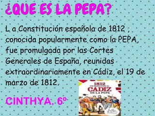 L a Constitución española de 1812 ,
conocida popularmente como la PEPA,
fue promulgada por las Cortes
Generales de España, reunidas
extraordinariamente en Cádiz, el 19 de
marzo de 1812.

CINTHYA. 6º
 