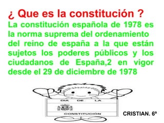 ¿ Que es la constitución ?
La constitución española de 1978 es
la norma suprema del ordenamiento
del reino de españa a la que están
sujetos los poderes públicos y los
ciudadanos de España,2 en vigor
desde el 29 de diciembre de 1978




                           CRISTIAN. 6º
 