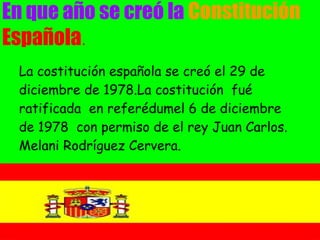 En que año se creó la Constitución
Española.
 La costitución española se creó el 29 de
 diciembre de 1978.La costitución fué
 ratificada en referédumel 6 de diciembre
 de 1978 con permiso de el rey Juan Carlos.
 Melani Rodríguez Cervera.
 