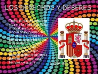 Los derechos y los deberes




Todos tienen derecho a la
vida y a la integridad física
y moral, sin que, en
ningún caso, puedan ser
sometidos a tortura ni a
penas o tratos inhumanos
o degradantes. Queda
abolida la pena de
muerte, salvo lo que
puedan disponer las leyes
penales militares para
tiempos de guerra.              LIDIA 6º
 