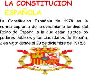 LA CONSTITUCION
  ESPAÑOLA
La Constitucion Española de 1978 es la
norma suprema del ordenamiento jurídico del
Reino de España, a la que están sujetos los
poderes públicos y los ciudadanos de España,
2 en vigor desde el 29 de diciembre de 1978.3
 