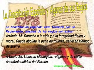 La Constitución española esta formada por un
Reglamento, algunas de las reglas son estas:
Artículo 15: Derecho a la vida y a la integridad física y
moral. Queda abolida la pena de muerte, salvo en tiempo
de guerra.

Artículo 16: Libertad ideológica, religiosa y de culto.
Aconfesionalidad del Estado.
                                  Gregorio Alcaide Moreno
 