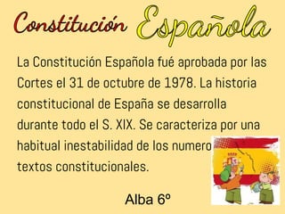La Constitución Española fué aprobada por las
Cortes el 31 de octubre de 1978. La historia
constitucional de España se desarrolla
durante todo el S. XIX. Se caracteriza por una
habitual inestabilidad de los numerosos
textos constitucionales.

                   Alba 6º
 