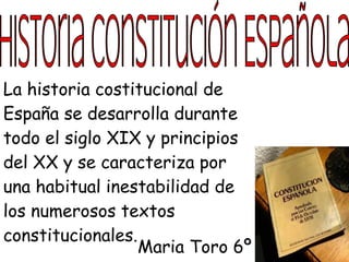 La historia costitucional de
España se desarrolla durante
todo el siglo XIX y principios
del XX y se caracteriza por
una habitual inestabilidad de
los numerosos textos
constitucionales.
                  Maria Toro 6º
 