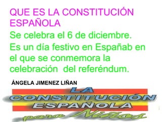 QUE ES LA CONSTITUCIÓN
ESPAÑOLA
Se celebra el 6 de diciembre.
Es un día festivo en Españab en
el que se conmemora la
celebración del referéndum.
ÁNGELA JIMENEZ LIÑAN
 
