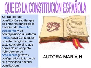 Se trata de una
constitución escrita, que
se enmarca dentro de la
tradición del Derecho
continental y en
contraposición al sistema
inglés, cuya Constitución
no está recogida en un
texto concreto sino que
deriva de un conjunto
heterogéneo de
costumbres y textos,
configurado a lo largo de   AUTORA:MARIA H
su prolongada historia
constitucional
 