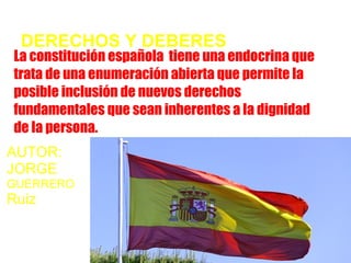 DERECHOS Y DEBERES
La constitución española tiene una endocrina que
trata de una enumeración abierta que permite la
posible inclusión de nuevos derechos
fundamentales que sean inherentes a la dignidad
de la persona.
AUTOR:
JORGE
GUERRERO
Ruiz
 