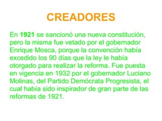 CREADORES
En 1921 se sancionó una nueva constitución,
pero la misma fue vetado por el gobernador
Enrique Mosca, porque la convención había
excedido los 90 días que la ley le había
otorgado para realizar la reforma. Fue puesta
en vigencia en 1932 por el gobernador Luciano
Molinas, del Partido Demócrata Progresista, el
cual había sido inspirador de gran parte de las
reformas de 1921.
 