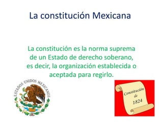 La constitución Mexicana
La constitución es la norma suprema
de un Estado de derecho soberano,
es decir, la organización establecida o
aceptada para regirlo.

 