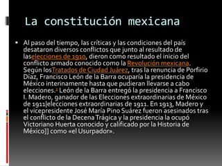 La constitución mexicana
 Al paso del tiempo, las críticas y las condiciones del país
desataron diversos conflictos que junto al resultado de
laselecciones de 1910, dieron como resultado el inicio del
conflicto armado conocido como la Revolución mexicana.
Según losTratados de Ciudad Juárez, tras la renuncia de Porfirio
Díaz, Francisco León de la Barra ocuparía la presidencia de
México interinamente hasta que pudieran llevarse a cabo
elecciones.1 León de la Barra entregó la presidencia a Francisco
I. Madero, ganador de las Elecciones extraordinarias de México
de 1911|elecciones extraordinarias de 1911. En 1913, Madero y
el vicepresidente José María Pino Suárez fueron asesinados tras
el conflicto de la DecenaTrágica y la presidencia la ocupó
Victoriano Huerta conocido y calificado por la Historia de
México]] como «el Usurpador».
 