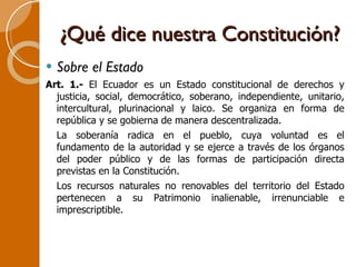 ¿Qué dice nuestra Constitución? Sobre el Estado Art. 1.-  El Ecuador es un Estado constitucional de derechos y justicia, social, democrático, soberano, independiente, unitario, intercultural, plurinacional y laico. Se organiza en forma de república y se gobierna de manera descentralizada. La soberanía radica en el pueblo, cuya voluntad es el fundamento de la autoridad y se ejerce a través de los órganos del poder público y de las formas de participación directa previstas en la Constitución. Los recursos naturales no renovables del territorio del Estado pertenecen a su Patrimonio inalienable, irrenunciable e imprescriptible. 