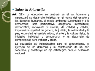 Sobre la Educación Art. 27.-  La educación se centrará en el ser humano y garantizará su desarrollo holístico, en el marco del respeto a los derechos humanos, al medio ambiente sustentable y a la democracia; será participativa, obligatoria, intercultural, democrática, incluyente y diversa, de calidad y calidez; impulsará la equidad de género, la justicia, la solidaridad y la paz; estimulará el sentido crítico, el arte y la cultura física, la iniciativa individual y comunitaria, y el desarrollo de competencias para trabajar y crear. La educación es indispensable para el conocimiento, el ejercicio de los derechos y la construcción de un país soberano, y constituye un eje estratégico para el desarrollo nacional. 
