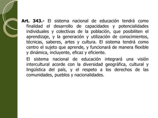 Art. 343.-  El sistema nacional de educación tendrá como finalidad el desarrollo de capacidades y potencialidades individuales y colectivas de la población, que posibiliten el aprendizaje, y la generación y utilización de conocimientos, técnicas, saberes, artes y cultura. El sistema tendrá como centro el sujeto que aprende, y funcionará de manera flexible y dinámica, incluyente, eficaz y eficiente. El sistema nacional de educación integrará una visión intercultural acorde con la diversidad geográfica, cultural y lingüística del país, y el respeto a los derechos de las comunidades, pueblos y nacionalidades. 