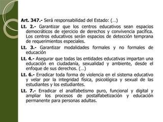 Art. 347.-  Será responsabilidad del Estado: (…) Lt. 2.-  Garantizar que los centros educativos sean espacios democráticos de ejercicio de derechos y convivencia pacífica. Los centros educativos serán espacios de detección temprana de requerimientos especiales. Lt. 3.-  Garantizar modalidades formales y no formales de educación Lt. 4.-  Asegurar que todas las entidades educativas impartan una educación en ciudadanía, sexualidad y ambiente, desde el enfoque de sus derechos. (…) Lt. 6.-  Erradicar toda forma de violencia en el sistema educativo y velar por la integridad física, psicológica y sexual de las estudiantes y los estudiantes. Lt. 7.-  Erradicar el analfabetismo puro, funcional y digital y ampliar los procesos de postalfabetización y educación permanente para personas adultas. 