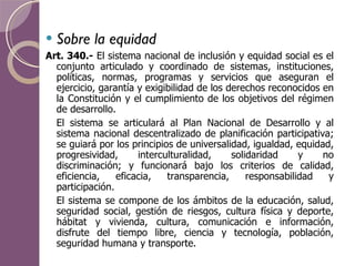 Sobre la equidad Art. 340.-  El sistema nacional de inclusión y equidad social es el conjunto articulado y coordinado de sistemas, instituciones, políticas, normas, programas y servicios que aseguran el ejercicio, garantía y exigibilidad de los derechos reconocidos en la Constitución y el cumplimiento de los objetivos del régimen de desarrollo. El sistema se articulará al Plan Nacional de Desarrollo y al sistema nacional descentralizado de planificación participativa; se guiará por los principios de universalidad, igualdad, equidad, progresividad, interculturalidad, solidaridad y no discriminación; y funcionará bajo los criterios de calidad, eficiencia, eficacia, transparencia, responsabilidad y participación. El sistema se compone de los ámbitos de la educación, salud, seguridad social, gestión de riesgos, cultura física y deporte, hábitat y vivienda, cultura, comunicación e información, disfrute del tiempo libre, ciencia y tecnología, población, seguridad humana y transporte. 