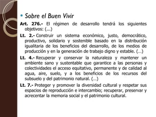 Sobre el Buen Vivir Art. 276.-  El régimen de desarrollo tendrá los siguientes objetivos: (...) Lt. 2.- Construir un sistema económico, justo, democrático, productivo, solidario y sostenible basado en la distribución igualitaria de los beneficios del desarrollo, de los medios de producción y en la generación de trabajo digno y estable. (…) Lt. 4.- Recuperar y conservar la naturaleza y mantener un ambiente sano y sustentable que garantice a las personas y colectividades el acceso equitativo, permanente y de calidad al agua, aire, suelo, y a los beneficios de los recursos del subsuelo y del patrimonio natural. (…) Lt. 7.- Proteger y promover la diversidad cultural y respetar sus espacios de reproducción e intercambio; recuperar, preservar y acrecentar la memoria social y el patrimonio cultural. 
