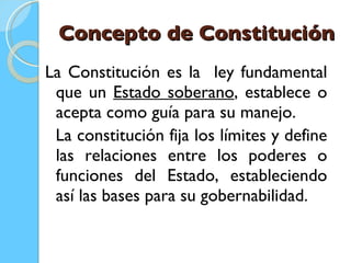 Concepto de Constitución La Constitución es la  ley fundamental que un  Estado soberano , establece o acepta como guía para su manejo.  La constitución fija los límites y define las relaciones entre los poderes o funciones del Estado, estableciendo así las bases para su gobernabilidad.  